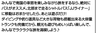 みんなで南国の車窓を楽しみながら旅をするなら、絶対にバスがオススメ。北部まで走るシャトルバス「JJライナー」に移動はおまかせしたら、あとは遊ぶだけ!<br />ダイビングや釣り道具など大きな荷物も搭載出来る大容量トランクも完備だから、観光も遊びもめいっぱい楽しんで、みんなでラクラクな旅を満喫しよう♪