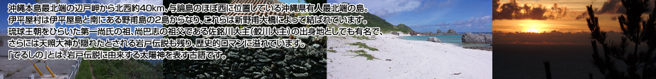 沖縄本島最北端の辺戸岬から北西約40km、与論島のほぼ西に位置している沖縄県有人最北端の島。伊平屋村は伊平屋島と南にある野甫島の2島からなり、これらは新野甫大橋によって結ばれています。琉球王朝をひらいた第一尚氏の祖、尚巴志の祖父である佐銘川大主(鮫川大主)の出身地としても有名で、さらには天照大神が隠れたとされる岩戸伝説も残り、歴史的ロマンに溢れています。「てるしの」とは、岩戸伝説に由来する太陽神を表す古語です。