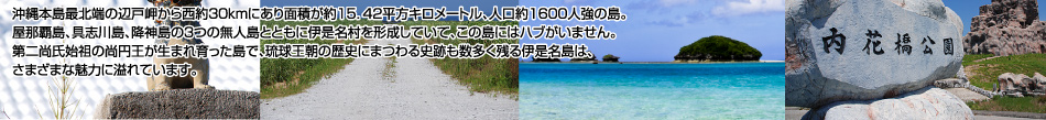 沖縄本島最北端の辺戸岬から西約30kmにあり面積が約15.42平方キロメートル、人口約1600人強の島。屋那覇島、具志川島、降臨島の3つの無人島とともに伊是名村を形成していて、この島にはハブがいません。第二尚氏始祖の尚円王が生まれ育った島で、琉球王朝の歴史にまつわる史跡も数多く残る伊是名島は、さまざまな魅力に溢れています。