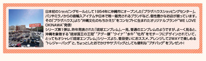日本初のショッピングモールとして1954年に沖縄市にオープンした「プラザハウスショッピングセンター」パリやミラノからの直輸入アイテムや日本で唯一販売されるブランドなど、個性豊かなお店が揃っています。その「プラザハウス」より“沖縄文化のもちかえり”をコンセプトに生まれたオリジナルブランド“WE LOVE OKINAWA発信”！シリーズ第１弾は、昨年発表された「琉球エンブレム」。一見、普通のエンブレムようですが、よ〜く見ると、沖縄を象徴する“琉球王国の王冠”“アグー豚”“クイナ”“水牛”“牡丹”をモチーフにデザインされていて、とってもオシャレ！「琉球エンブレム」シリーズより、普段使いにおススメ、アレンジして2WAYで楽しめる“トレジャーバッグ”と、ちょっとしたおでかけやサブバッグとしても便利な“プチバッグ”をプレゼント！