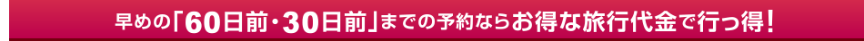早めの「60日前・30日前」までの予約ならお得な旅行代金で行っ得！