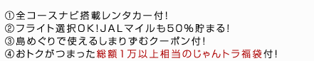①全コースナビ搭載レンタカー付！②フライト選択OK！JALマイルも５０％貯まる！③島めぐりで使えるしまりずむクーポン付！④おトクがつまった総額１万以上相当のじゃんトラ福袋付！