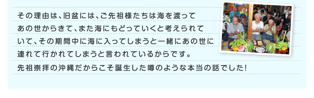 その理由は、旧盆にはご先祖様たちは海を渡ってあの世からきて、また海に戻って行くと考えられていて、その期間中に海に入ってしまうと一緒にあの世につれて行かれてしまうと言われているからです。