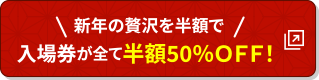 新年の贅沢を半額で。入園券が全て半額50％ＯＦＦ！