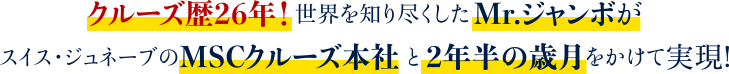 クルーズ歴26年！世界を知り尽くしたMr.ジャンボがスイス・ジュネーブのMSCクルーズ本社と2年半の歳月をかけて実現!