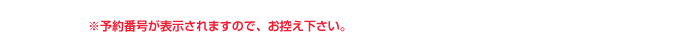 ※予約番号が表示されますので、お控え下さい。