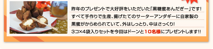 昨年のプレゼントで大好評をいただいた「黒糖蜜あんだぎー」です！すべて手作りで生産、揚げたてのサーターアンダギーに自家製の黒蜜がからめられていて、外はしっとり、中はさっくり！3コ×4袋入りセットを今回はドーンと20名様にプレゼントします！！
