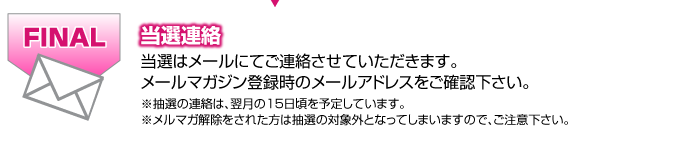当選連絡※キャンペーン応募には会員登録が必要です当選はメールにてご連絡させていただきます。 メールマガジン登録時のメールアドレスをご確認下さい。