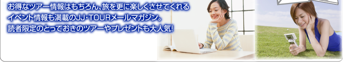 お得なツアー情報はもちろん、旅を更に楽しくさせてくれるイベント情報も満載のJJ･TOURメールマガジン。読者限定のとっておきのツアーやプレゼントも大人気！